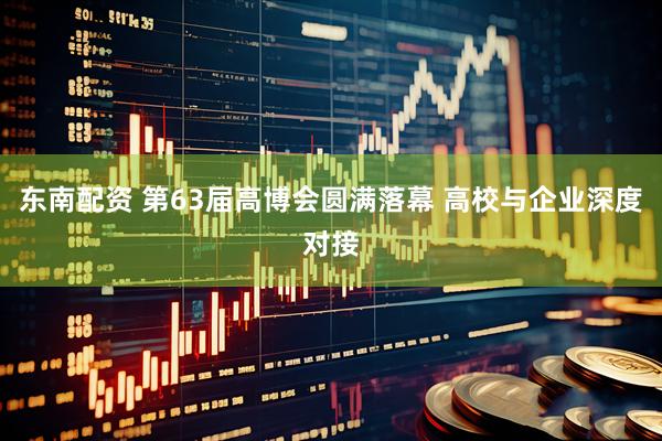 东南配资 第63届高博会圆满落幕 高校与企业深度对接