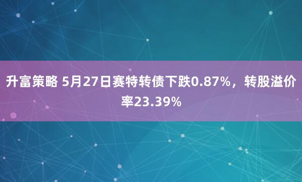 升富策略 5月27日赛特转债下跌0.87%，转股溢价率23.39%