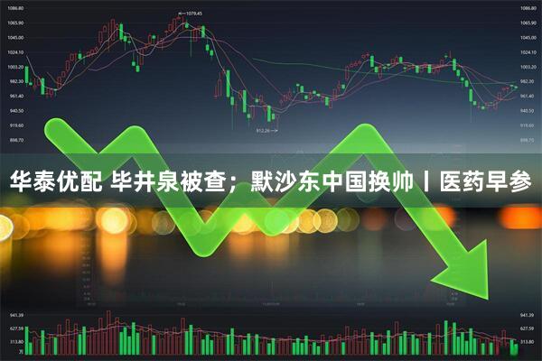 华泰优配 毕井泉被查；默沙东中国换帅丨医药早参