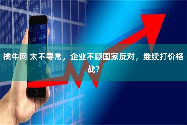 擒牛网 太不寻常，企业不顾国家反对，继续打价格战？