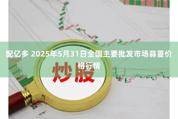 配亿多 2025年5月31日全国主要批发市场蒜薹价格行情