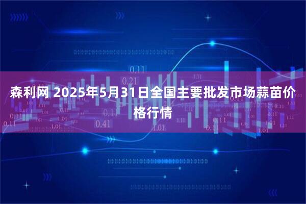 森利网 2025年5月31日全国主要批发市场蒜苗价格行情