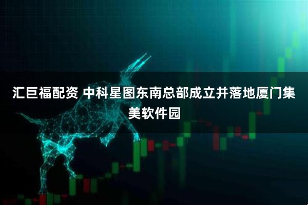 汇巨福配资 中科星图东南总部成立并落地厦门集美软件园