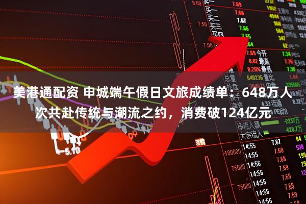 美港通配资 申城端午假日文旅成绩单:648万人次共赴传统与潮流之约,消费破124亿元