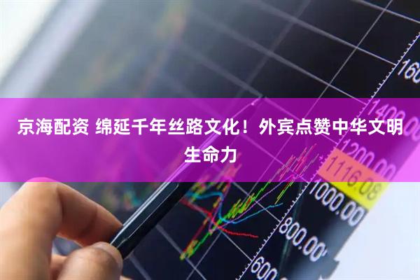 京海配资 绵延千年丝路文化！外宾点赞中华文明生命力