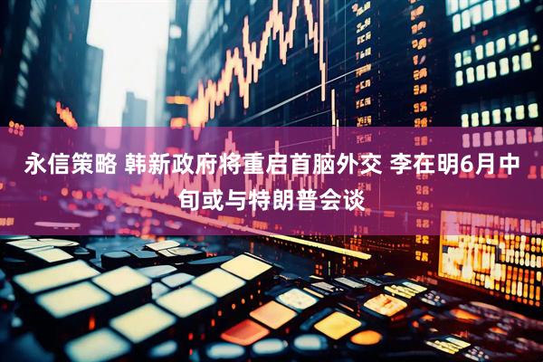 永信策略 韩新政府将重启首脑外交 李在明6月中旬或与特朗普会谈