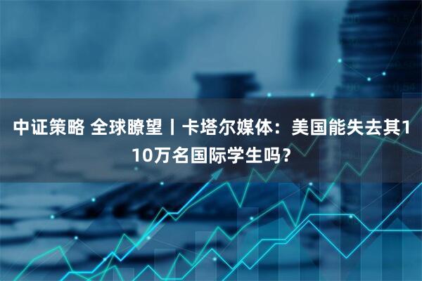 中证策略 全球瞭望丨卡塔尔媒体：美国能失去其110万名国际学生吗？