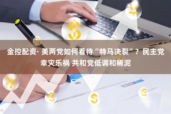 金控配资· 美两党如何看待“特马决裂”？民主党幸灾乐祸 共和党低调和稀泥