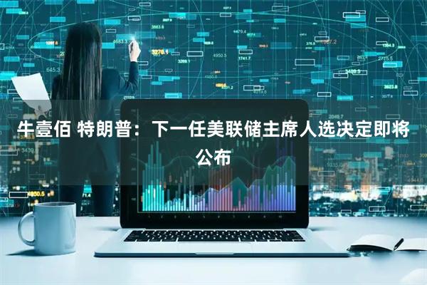 牛壹佰 特朗普：下一任美联储主席人选决定即将公布