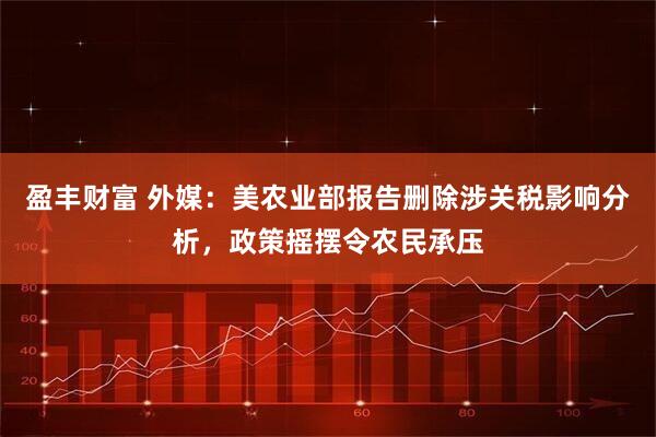 盈丰财富 外媒：美农业部报告删除涉关税影响分析，政策摇摆令农民承压