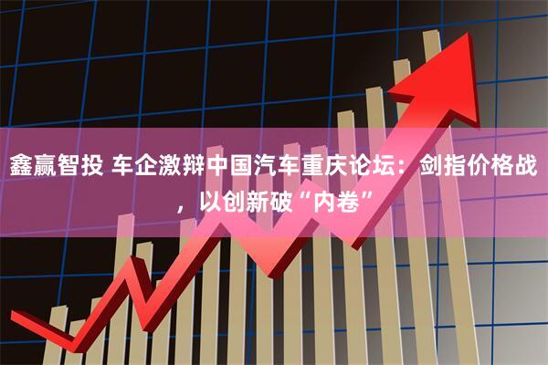 鑫赢智投 车企激辩中国汽车重庆论坛:剑指价格战,以创新破“内卷”