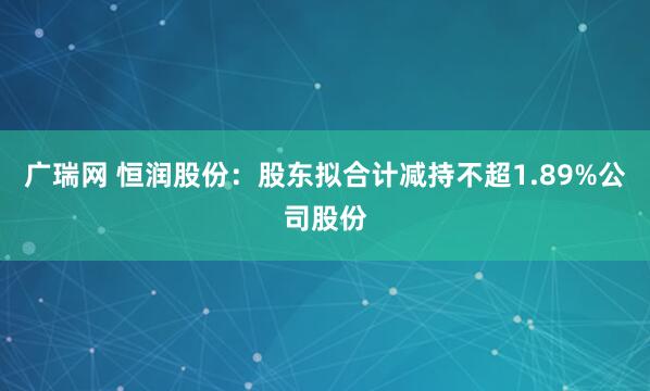 广瑞网 恒润股份：股东拟合计减持不超1.89%公司股份