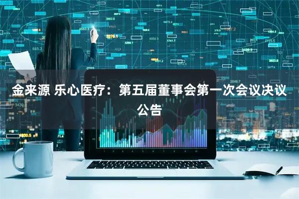 金来源 乐心医疗：第五届董事会第一次会议决议公告