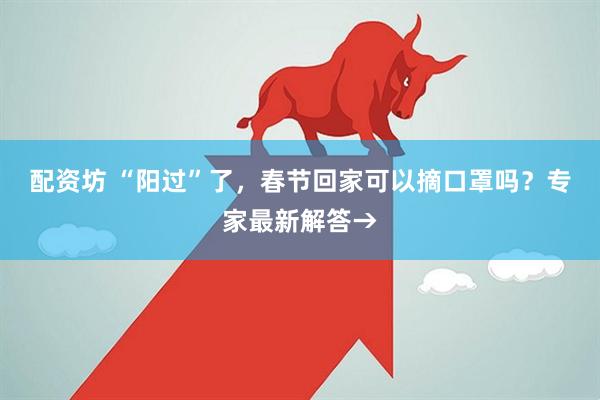 配资坊 “阳过”了，春节回家可以摘口罩吗？专家最新解答→