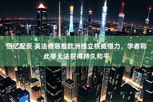 佰亿配资 英法德急推欧洲独立核威慑力，学者称此举无法获得持久和平