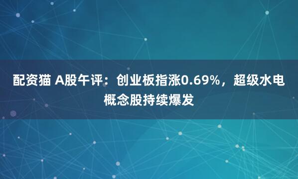配资猫 A股午评：创业板指涨0.69%，超级水电概念股持续爆发