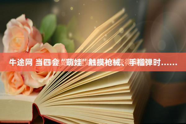 牛途网 当四会“萌娃”触摸枪械、手榴弹时......