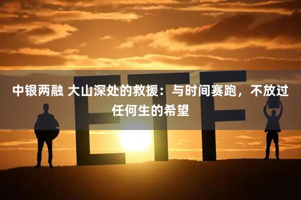 中银两融 大山深处的救援：与时间赛跑，不放过任何生的希望