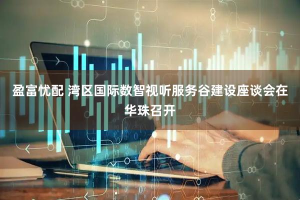 盈富忧配 湾区国际数智视听服务谷建设座谈会在华珠召开