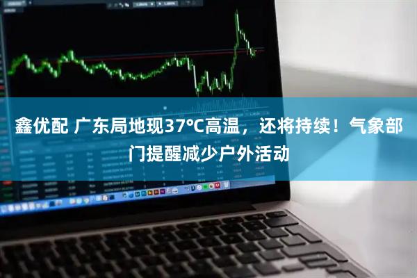 鑫优配 广东局地现37℃高温，还将持续！气象部门提醒减少户外活动
