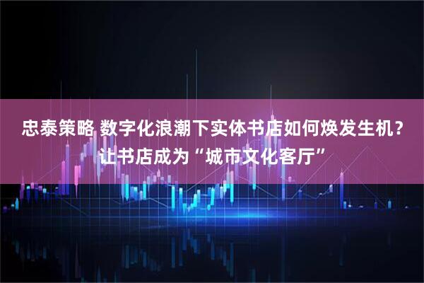 忠泰策略 数字化浪潮下实体书店如何焕发生机?让书店成为“城市文化客厅”