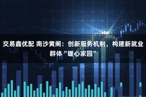 交易鑫优配 南沙黄阁:创新服务机制,构建新就业群体“暖心家园”