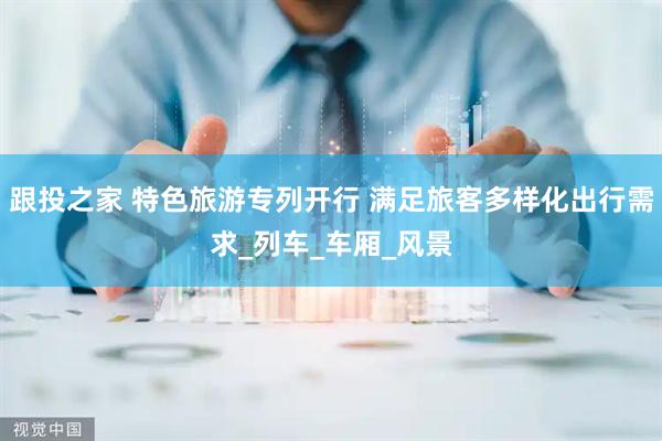 跟投之家 特色旅游专列开行 满足旅客多样化出行需求_列车_车厢_风景