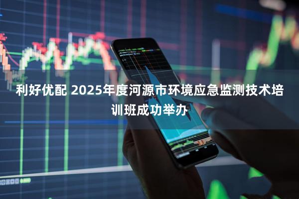 利好优配 2025年度河源市环境应急监测技术培训班成功举办