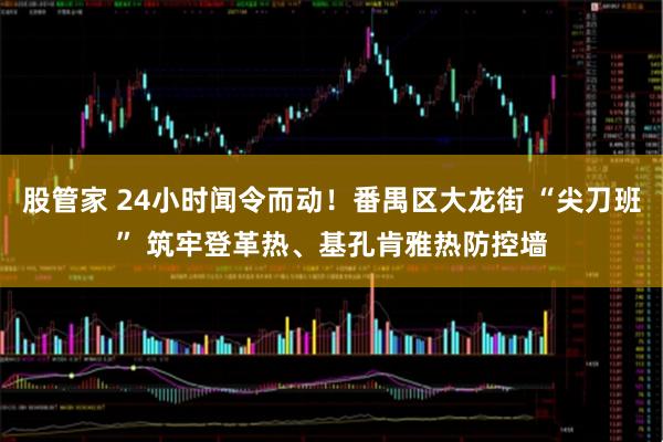 股管家 24小时闻令而动!番禺区大龙街 “尖刀班” 筑牢登革热、基孔肯雅热防控墙