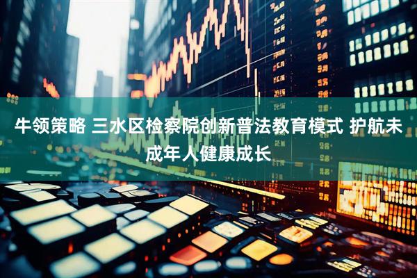 牛领策略 三水区检察院创新普法教育模式 护航未成年人健康成长