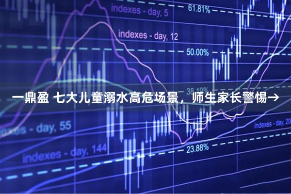 一鼎盈 七大儿童溺水高危场景，师生家长警惕→