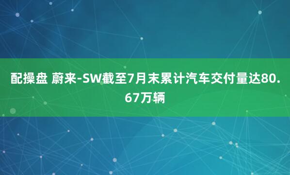 配操盘 蔚来-SW截至7月末累计汽车交付量达80.67万辆