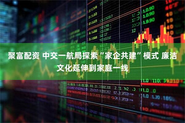 聚富配资 中交一航局探索“家企共建”模式 廉洁文化延伸到家庭一线