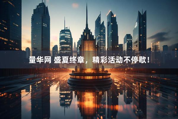 量华网 盛夏终章，精彩活动不停歇！