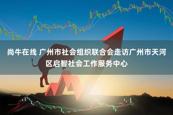 尚牛在线 广州市社会组织联合会走访广州市天河区启智社会工作服务中心