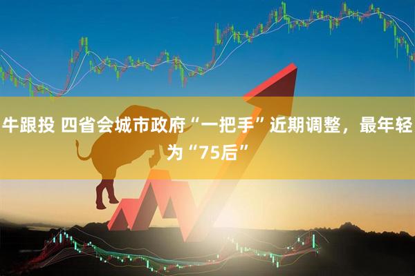 牛跟投 四省会城市政府“一把手”近期调整，最年轻为“75后”