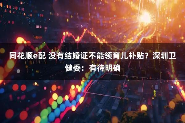 同花顺e配 没有结婚证不能领育儿补贴？深圳卫健委：有待明确