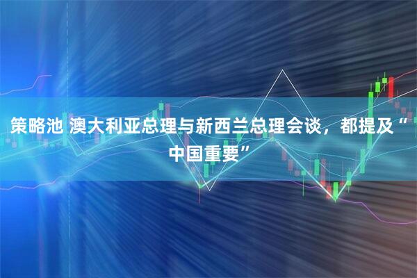 策略池 澳大利亚总理与新西兰总理会谈，都提及“中国重要”