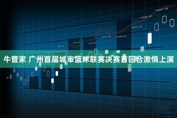 牛管家 广州首届城市篮球联赛决赛首回合激情上演