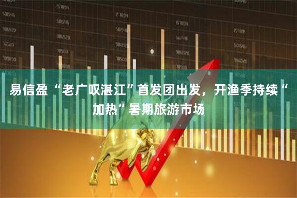 易信盈 “老广叹湛江”首发团出发,开渔季持续“加热”暑期旅游市场