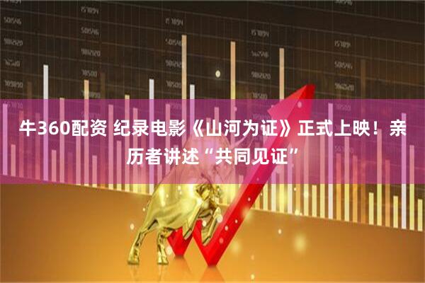牛360配资 纪录电影《山河为证》正式上映！亲历者讲述“共同见证”
