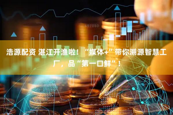 浩源配资 湛江开渔啦！“媒体+”带你溯源智慧工厂，品“第一口鲜”！