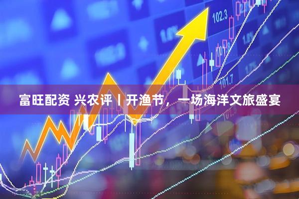 富旺配资 兴农评丨开渔节,一场海洋文旅盛宴