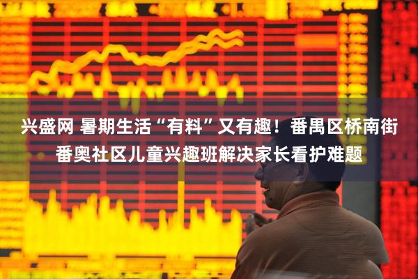 兴盛网 暑期生活“有料”又有趣！番禺区桥南街番奥社区儿童兴趣班解决家长看护难题