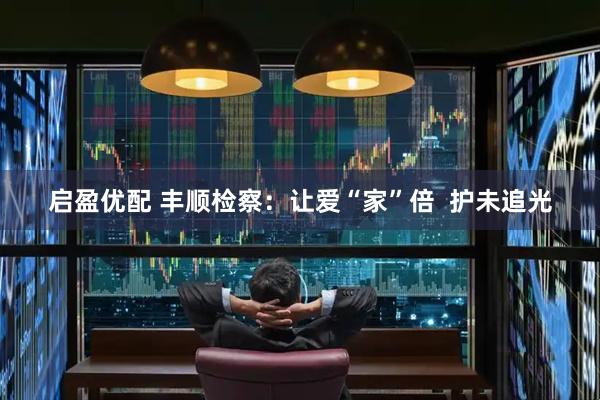 启盈优配 丰顺检察：让爱“家”倍  护未追光