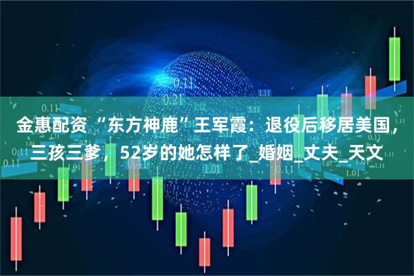 金惠配资 “东方神鹿”王军霞：退役后移居美国，三孩三爹，52岁的她怎样了_婚姻_丈夫_天文