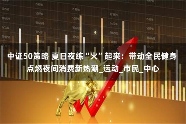 中证50策略 夏日夜练“火”起来：带动全民健身 点燃夜间消费新热潮_运动_市民_中心