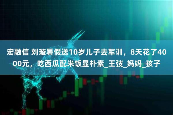 宏融信 刘璇暑假送10岁儿子去军训,8天花了4000元,吃西瓜配米饭显朴素_王弢_妈妈_孩子