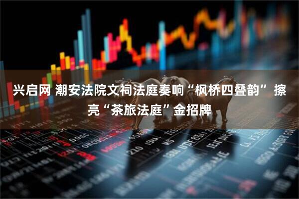 兴启网 潮安法院文祠法庭奏响“枫桥四叠韵” 擦亮“茶旅法庭”金招牌