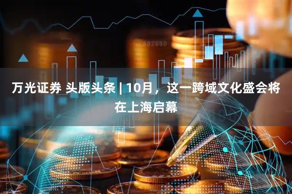 万光证券 头版头条 | 10月，这一跨域文化盛会将在上海启幕